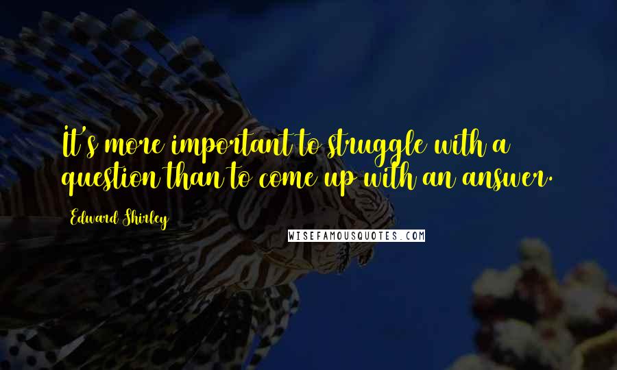 Edward Shirley Quotes: It's more important to struggle with a question than to come up with an answer.