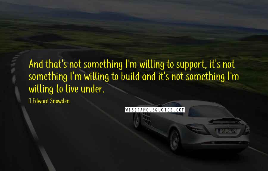 Edward Snowden Quotes: And that's not something I'm willing to support, it's not something I'm willing to build and it's not something I'm willing to live under.