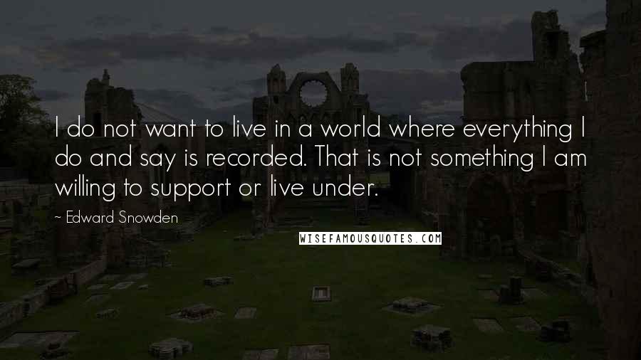 Edward Snowden Quotes: I do not want to live in a world where everything I do and say is recorded. That is not something I am willing to support or live under.