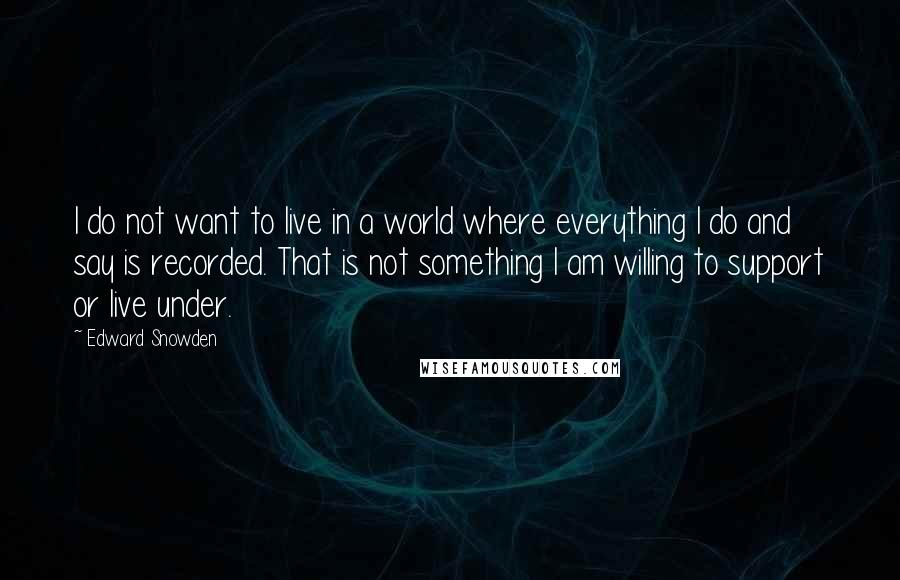 Edward Snowden Quotes: I do not want to live in a world where everything I do and say is recorded. That is not something I am willing to support or live under.