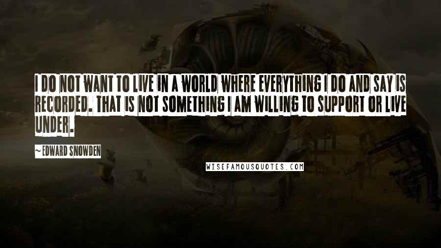 Edward Snowden Quotes: I do not want to live in a world where everything I do and say is recorded. That is not something I am willing to support or live under.