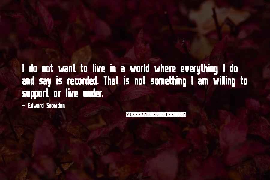 Edward Snowden Quotes: I do not want to live in a world where everything I do and say is recorded. That is not something I am willing to support or live under.