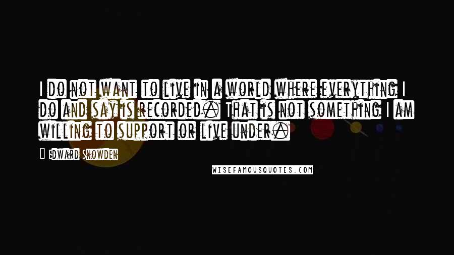 Edward Snowden Quotes: I do not want to live in a world where everything I do and say is recorded. That is not something I am willing to support or live under.