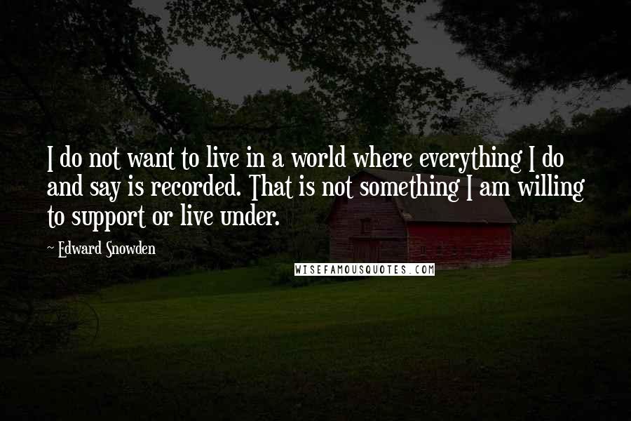 Edward Snowden Quotes: I do not want to live in a world where everything I do and say is recorded. That is not something I am willing to support or live under.