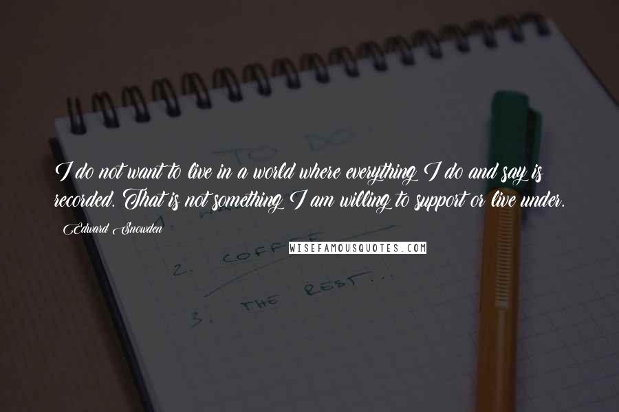 Edward Snowden Quotes: I do not want to live in a world where everything I do and say is recorded. That is not something I am willing to support or live under.