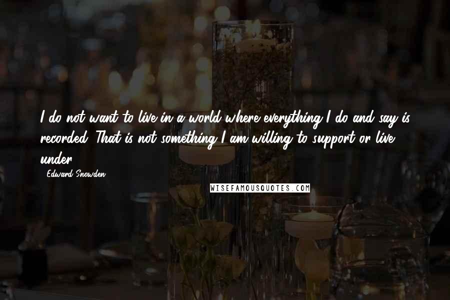 Edward Snowden Quotes: I do not want to live in a world where everything I do and say is recorded. That is not something I am willing to support or live under.