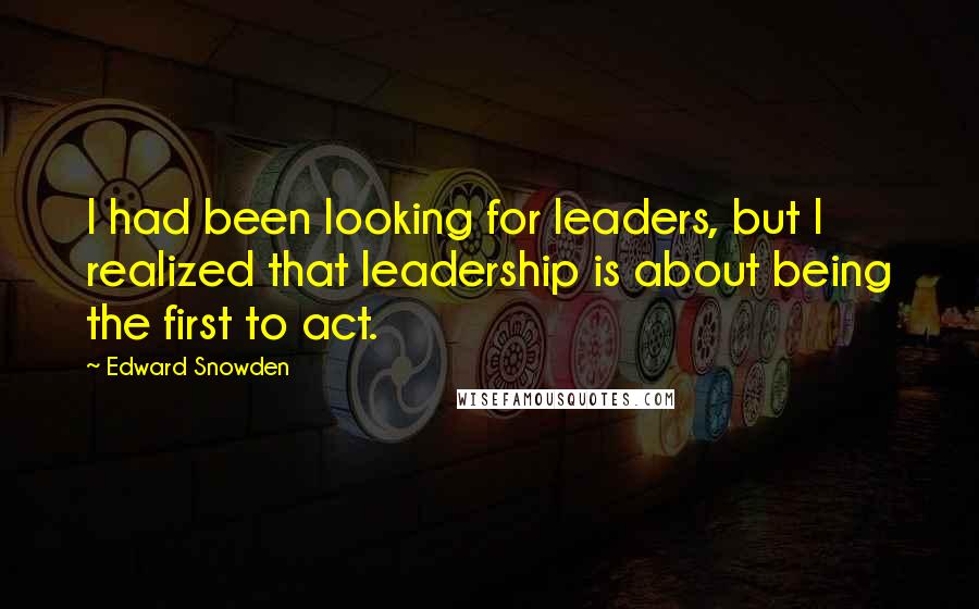 Edward Snowden Quotes: I had been looking for leaders, but I realized that leadership is about being the first to act.