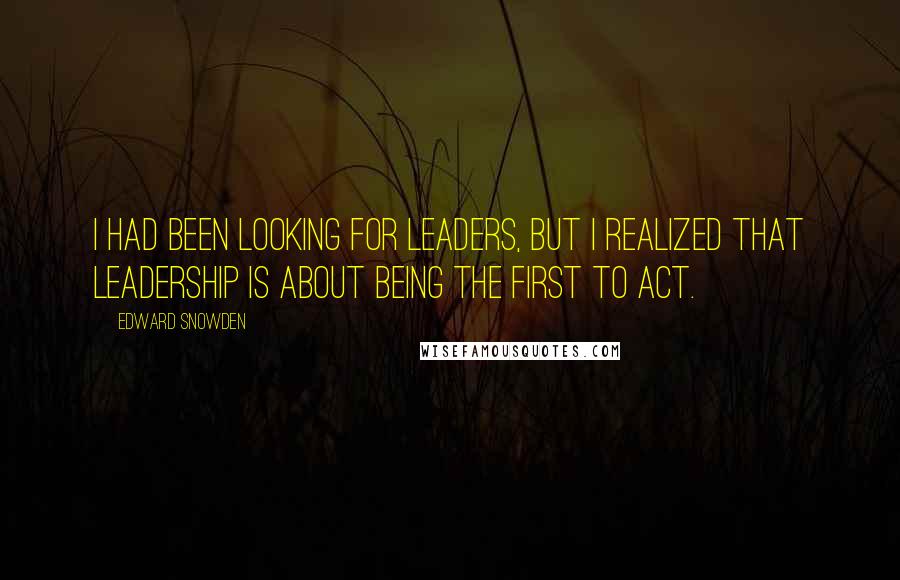 Edward Snowden Quotes: I had been looking for leaders, but I realized that leadership is about being the first to act.