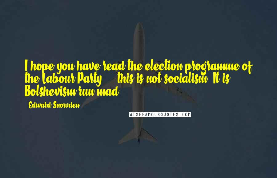 Edward Snowden Quotes: I hope you have read the election programme of the Labour Party ... this is not socialism. It is Bolshevism run mad.