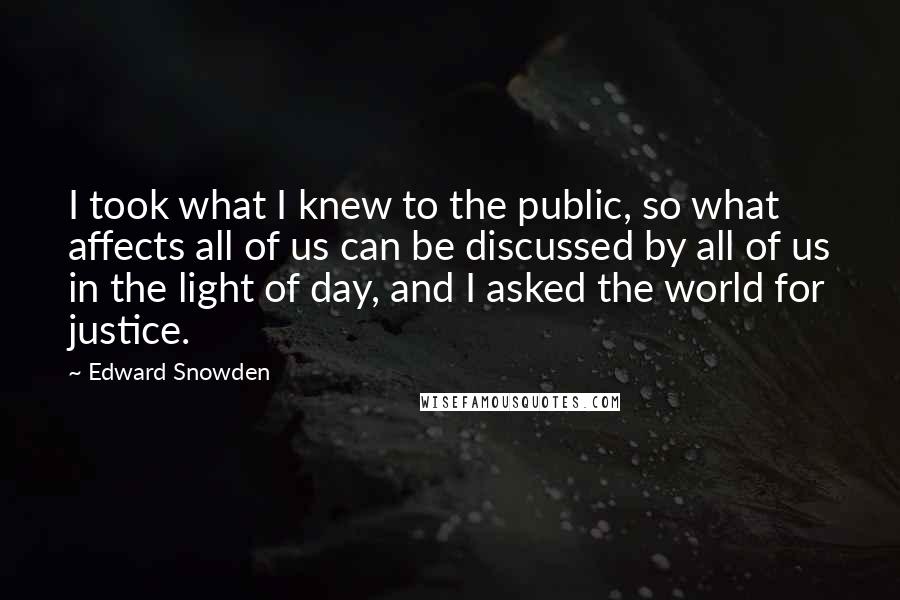 Edward Snowden Quotes: I took what I knew to the public, so what affects all of us can be discussed by all of us in the light of day, and I asked the world for justice.