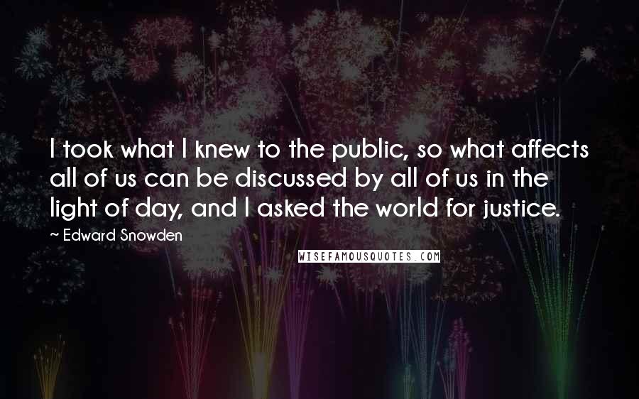 Edward Snowden Quotes: I took what I knew to the public, so what affects all of us can be discussed by all of us in the light of day, and I asked the world for justice.