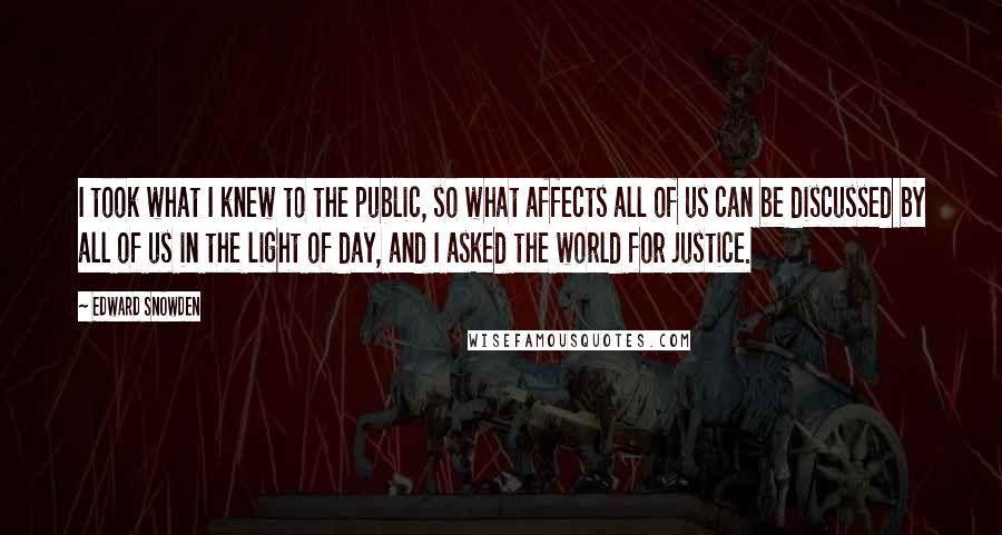 Edward Snowden Quotes: I took what I knew to the public, so what affects all of us can be discussed by all of us in the light of day, and I asked the world for justice.