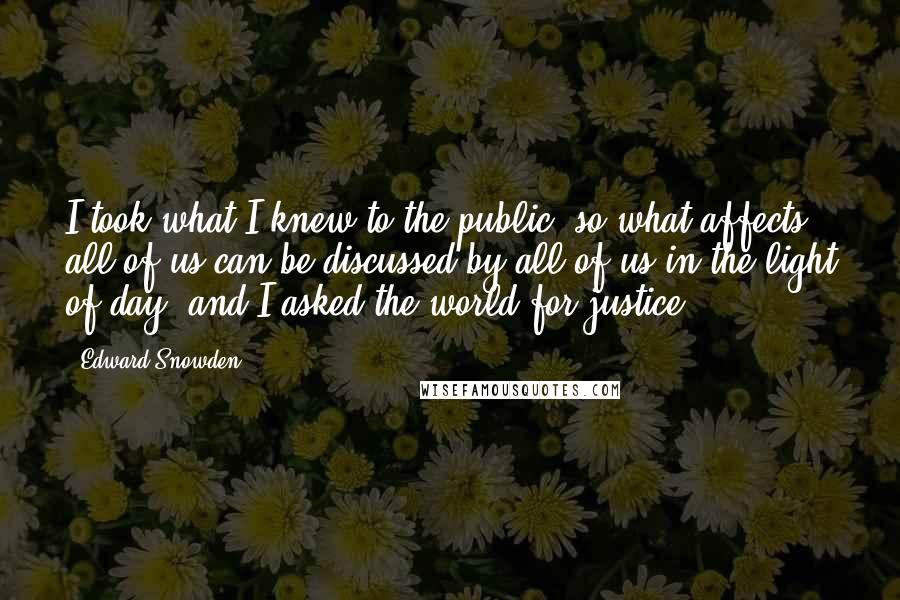 Edward Snowden Quotes: I took what I knew to the public, so what affects all of us can be discussed by all of us in the light of day, and I asked the world for justice.