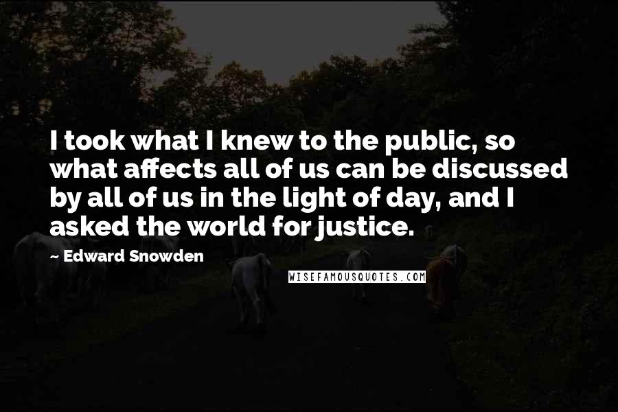 Edward Snowden Quotes: I took what I knew to the public, so what affects all of us can be discussed by all of us in the light of day, and I asked the world for justice.