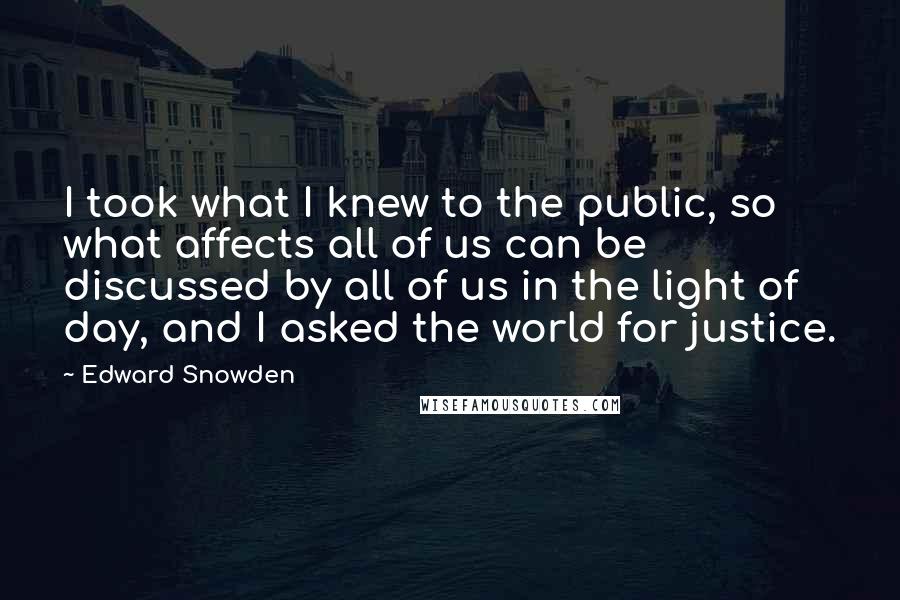 Edward Snowden Quotes: I took what I knew to the public, so what affects all of us can be discussed by all of us in the light of day, and I asked the world for justice.