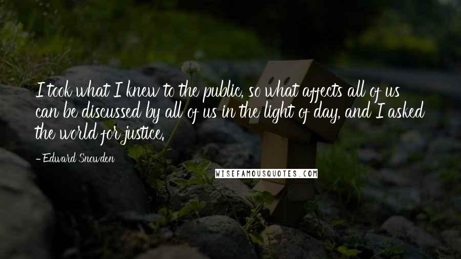 Edward Snowden Quotes: I took what I knew to the public, so what affects all of us can be discussed by all of us in the light of day, and I asked the world for justice.