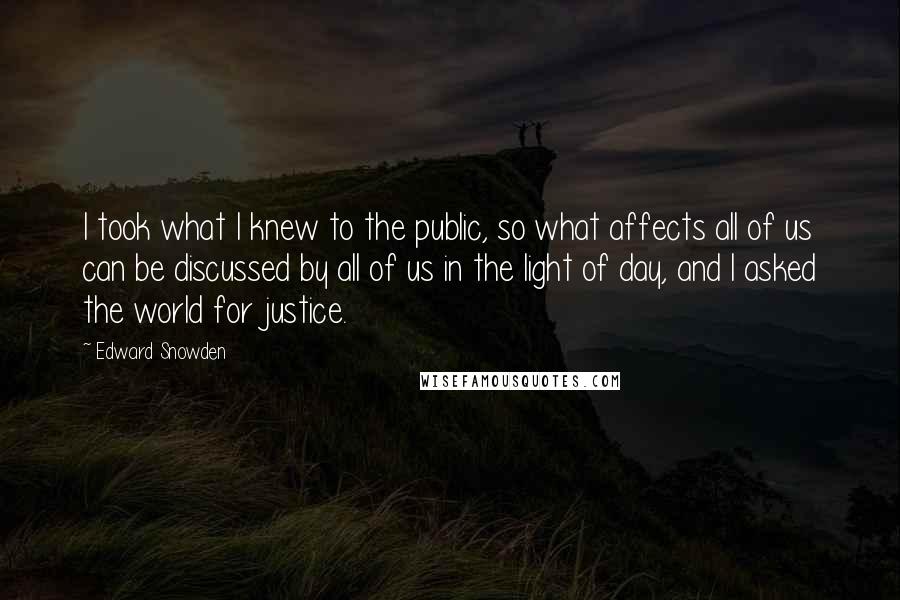 Edward Snowden Quotes: I took what I knew to the public, so what affects all of us can be discussed by all of us in the light of day, and I asked the world for justice.