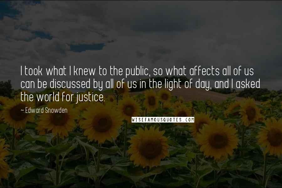 Edward Snowden Quotes: I took what I knew to the public, so what affects all of us can be discussed by all of us in the light of day, and I asked the world for justice.