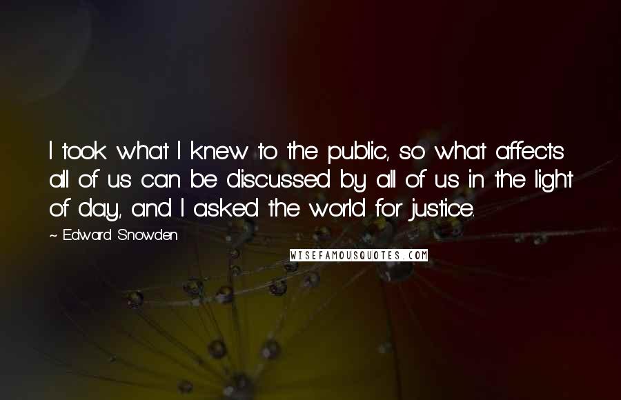 Edward Snowden Quotes: I took what I knew to the public, so what affects all of us can be discussed by all of us in the light of day, and I asked the world for justice.