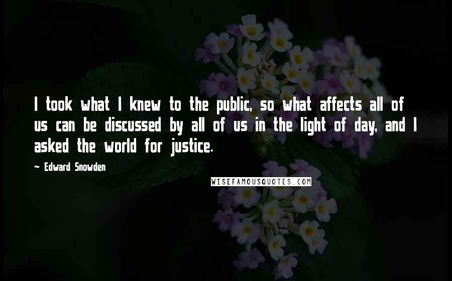 Edward Snowden Quotes: I took what I knew to the public, so what affects all of us can be discussed by all of us in the light of day, and I asked the world for justice.