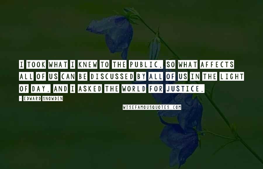 Edward Snowden Quotes: I took what I knew to the public, so what affects all of us can be discussed by all of us in the light of day, and I asked the world for justice.