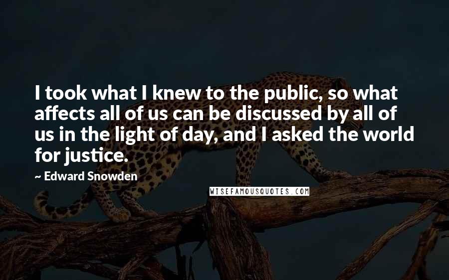 Edward Snowden Quotes: I took what I knew to the public, so what affects all of us can be discussed by all of us in the light of day, and I asked the world for justice.