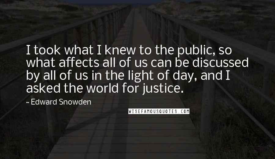 Edward Snowden Quotes: I took what I knew to the public, so what affects all of us can be discussed by all of us in the light of day, and I asked the world for justice.