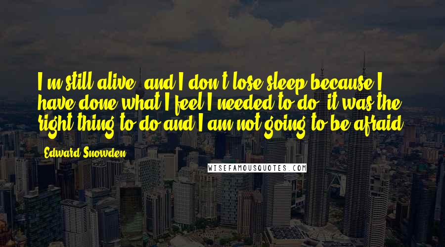 Edward Snowden Quotes: I'm still alive, and I don't lose sleep because I have done what I feel I needed to do, it was the right thing to do and I am not going to be afraid.