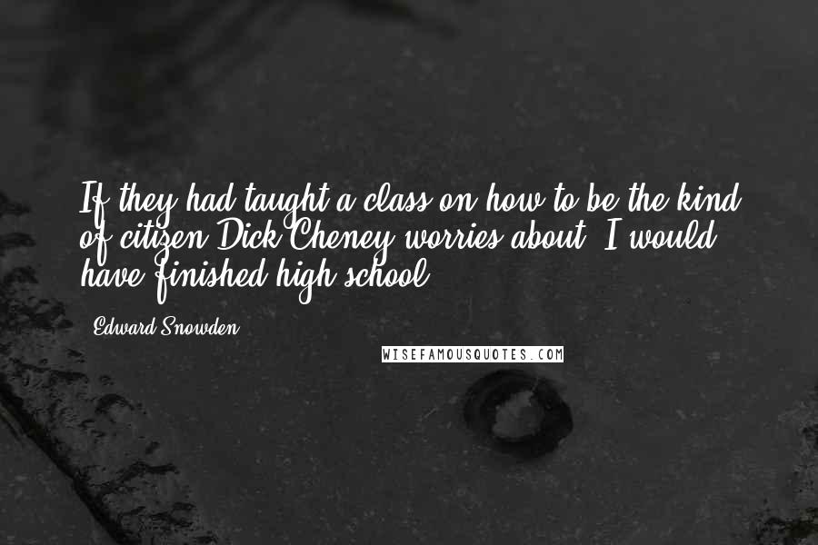 Edward Snowden Quotes: If they had taught a class on how to be the kind of citizen Dick Cheney worries about, I would have finished high school.