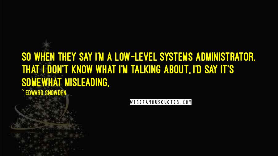 Edward Snowden Quotes: So when they say I'm a low-level systems administrator, that I don't know what I'm talking about, I'd say it's somewhat misleading,