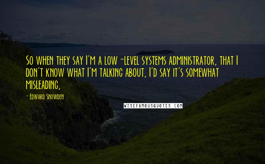 Edward Snowden Quotes: So when they say I'm a low-level systems administrator, that I don't know what I'm talking about, I'd say it's somewhat misleading,