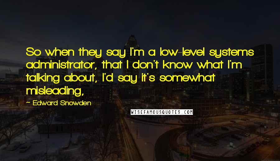 Edward Snowden Quotes: So when they say I'm a low-level systems administrator, that I don't know what I'm talking about, I'd say it's somewhat misleading,