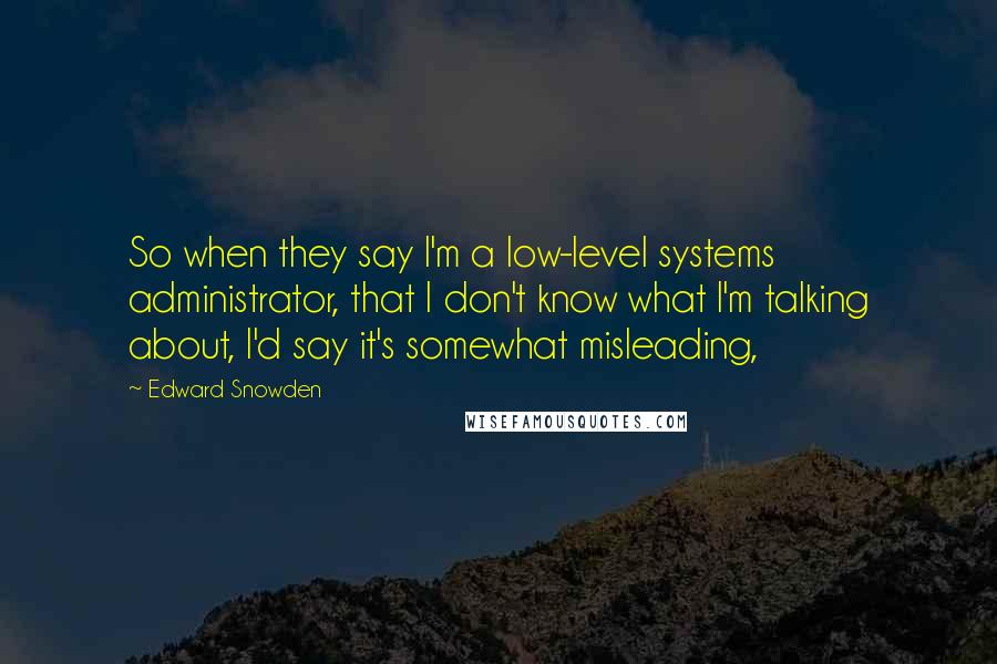 Edward Snowden Quotes: So when they say I'm a low-level systems administrator, that I don't know what I'm talking about, I'd say it's somewhat misleading,