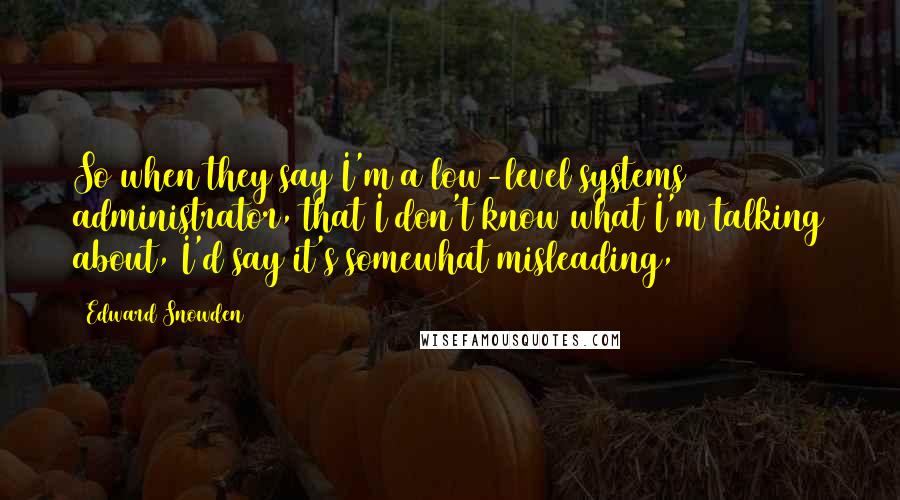 Edward Snowden Quotes: So when they say I'm a low-level systems administrator, that I don't know what I'm talking about, I'd say it's somewhat misleading,