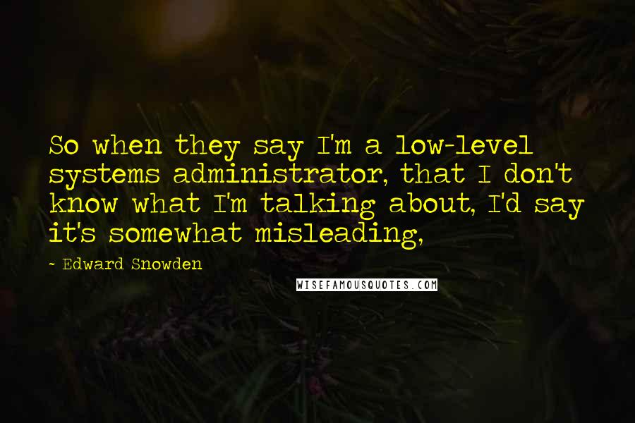 Edward Snowden Quotes: So when they say I'm a low-level systems administrator, that I don't know what I'm talking about, I'd say it's somewhat misleading,