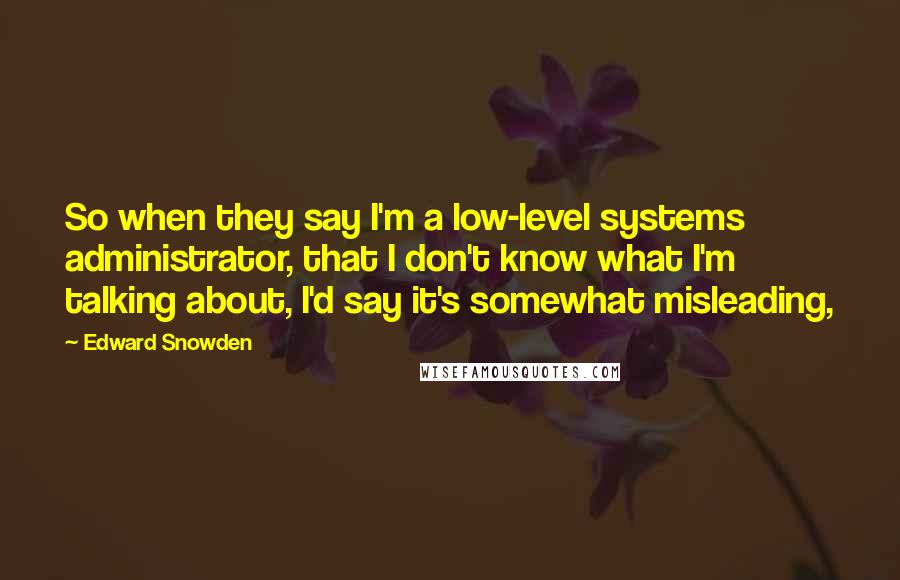 Edward Snowden Quotes: So when they say I'm a low-level systems administrator, that I don't know what I'm talking about, I'd say it's somewhat misleading,