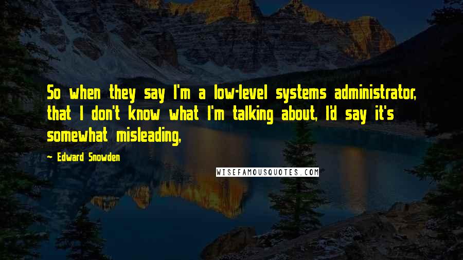 Edward Snowden Quotes: So when they say I'm a low-level systems administrator, that I don't know what I'm talking about, I'd say it's somewhat misleading,