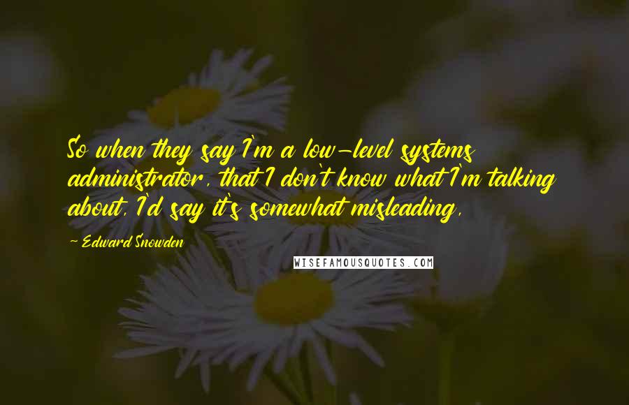 Edward Snowden Quotes: So when they say I'm a low-level systems administrator, that I don't know what I'm talking about, I'd say it's somewhat misleading,