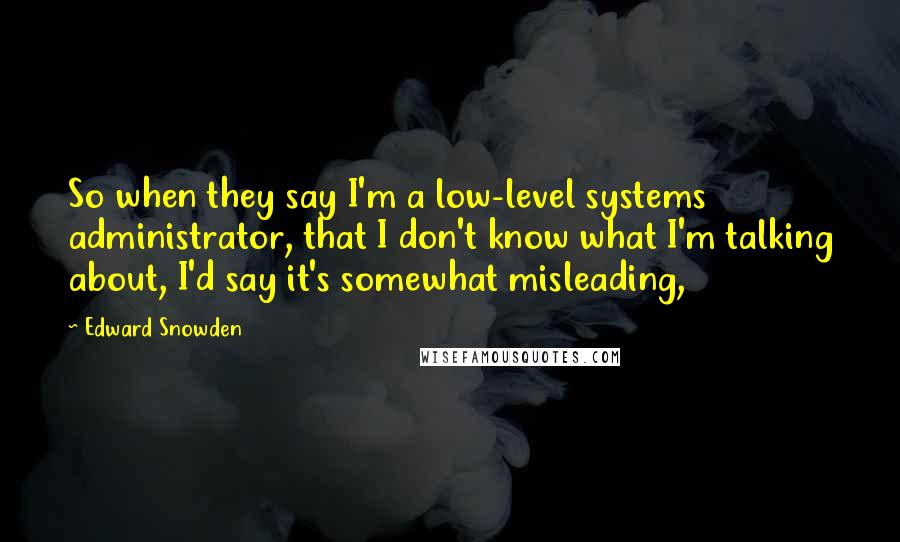 Edward Snowden Quotes: So when they say I'm a low-level systems administrator, that I don't know what I'm talking about, I'd say it's somewhat misleading,