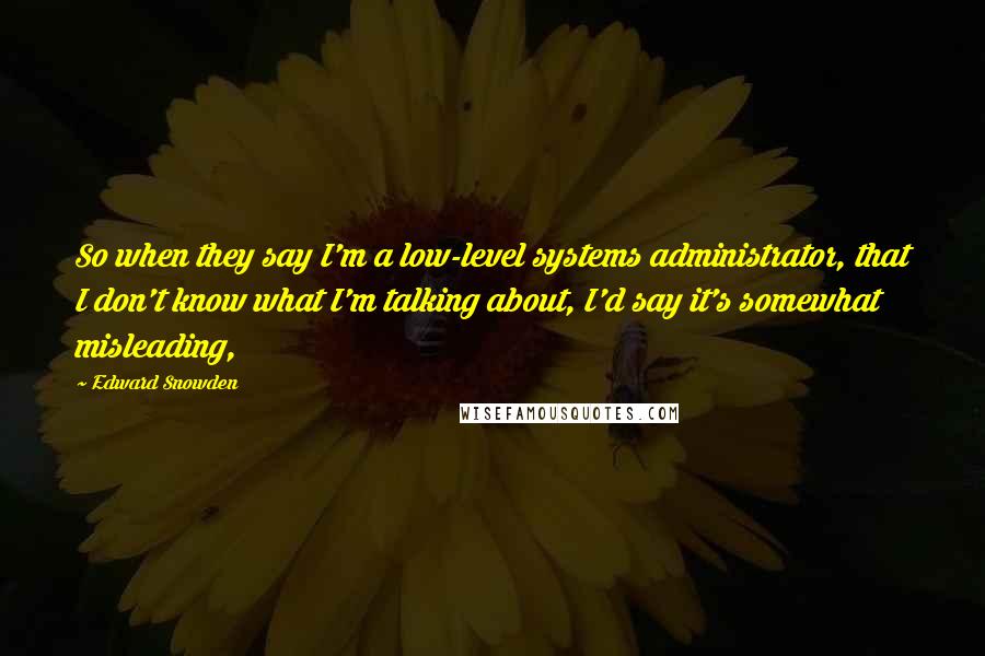 Edward Snowden Quotes: So when they say I'm a low-level systems administrator, that I don't know what I'm talking about, I'd say it's somewhat misleading,