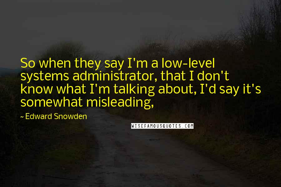 Edward Snowden Quotes: So when they say I'm a low-level systems administrator, that I don't know what I'm talking about, I'd say it's somewhat misleading,