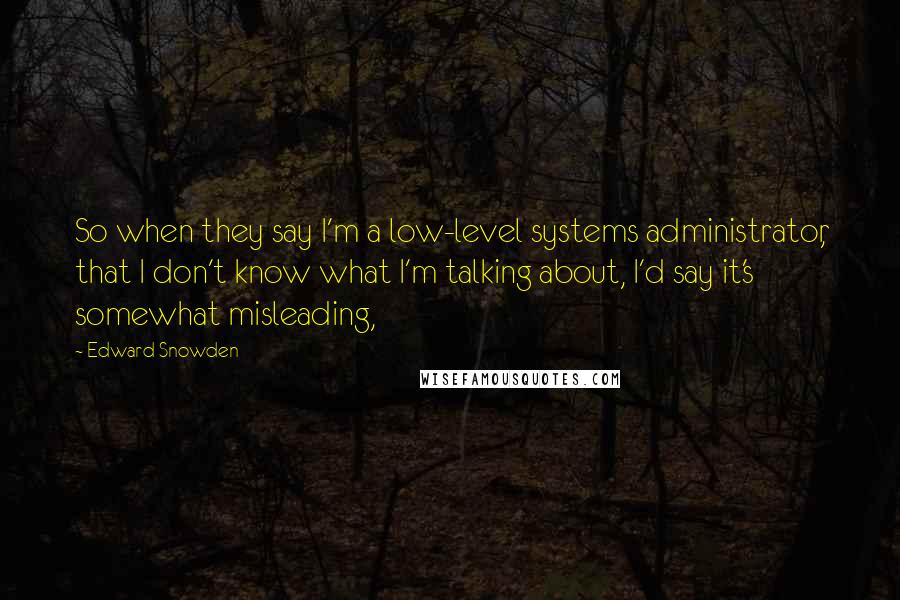 Edward Snowden Quotes: So when they say I'm a low-level systems administrator, that I don't know what I'm talking about, I'd say it's somewhat misleading,