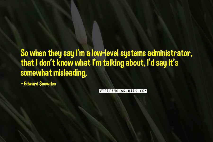 Edward Snowden Quotes: So when they say I'm a low-level systems administrator, that I don't know what I'm talking about, I'd say it's somewhat misleading,
