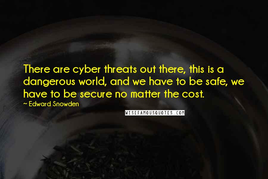 Edward Snowden Quotes: There are cyber threats out there, this is a dangerous world, and we have to be safe, we have to be secure no matter the cost.