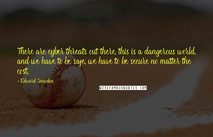 Edward Snowden Quotes: There are cyber threats out there, this is a dangerous world, and we have to be safe, we have to be secure no matter the cost.