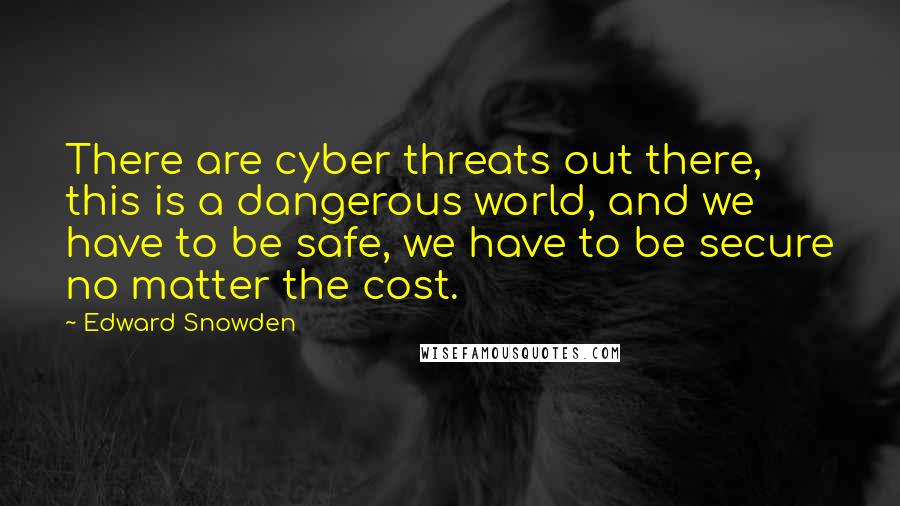 Edward Snowden Quotes: There are cyber threats out there, this is a dangerous world, and we have to be safe, we have to be secure no matter the cost.