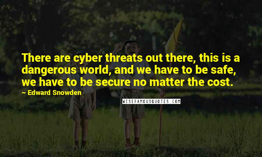 Edward Snowden Quotes: There are cyber threats out there, this is a dangerous world, and we have to be safe, we have to be secure no matter the cost.