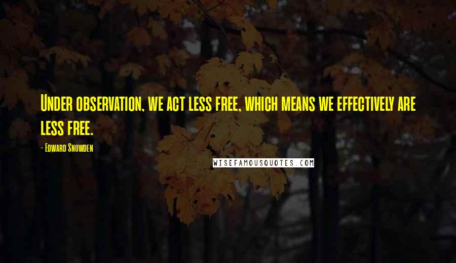 Edward Snowden Quotes: Under observation, we act less free, which means we effectively are less free.