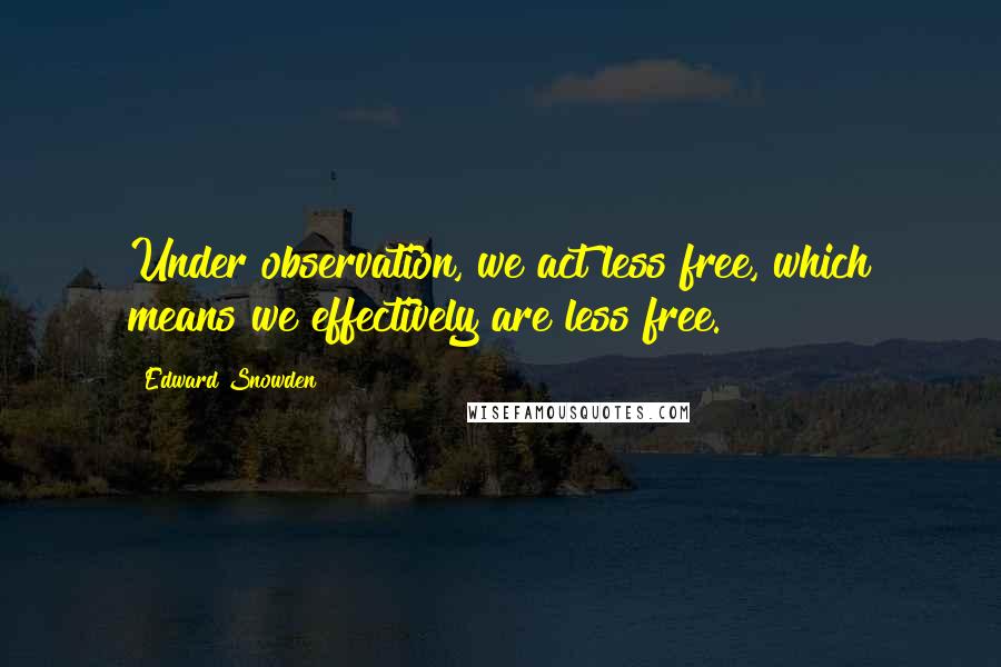 Edward Snowden Quotes: Under observation, we act less free, which means we effectively are less free.