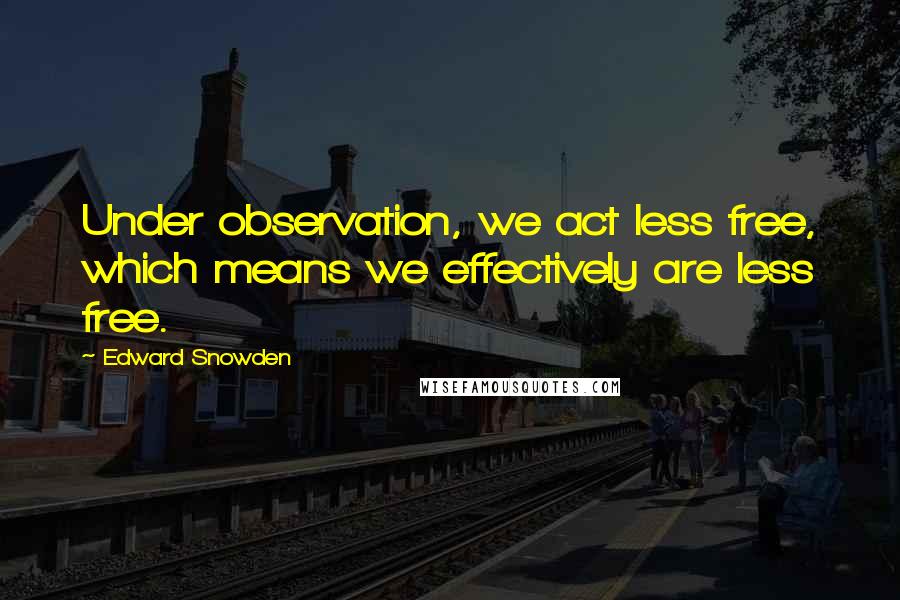 Edward Snowden Quotes: Under observation, we act less free, which means we effectively are less free.